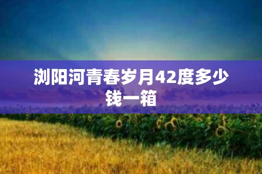 浏阳河青春岁月42度多少钱一箱