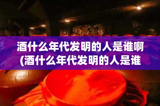 酒什么年代发明的人是谁啊(酒什么年代发明的人是谁啊图片)