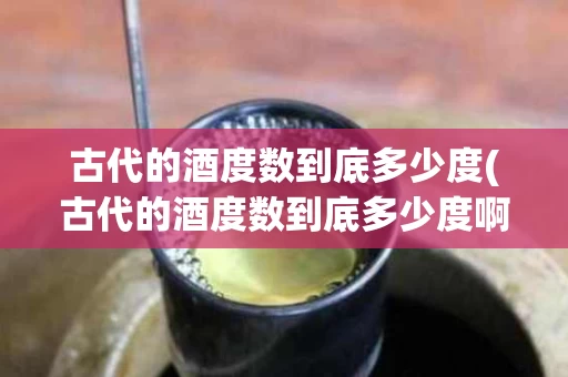 古代的酒度数到底多少度(古代的酒度数到底多少度啊)