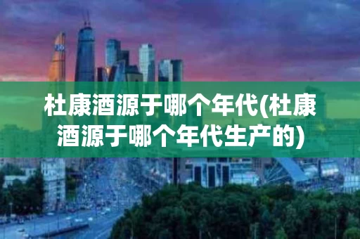 杜康酒源于哪个年代(杜康酒源于哪个年代生产的)