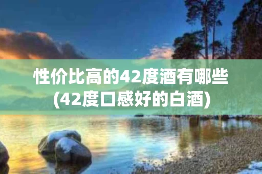 性价比高的42度酒有哪些(42度口感好的白酒)