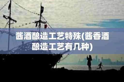 酱酒酿造工艺特殊(酱香酒酿造工艺有几种)
