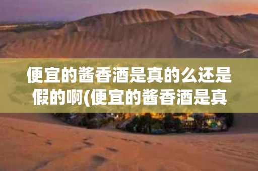 便宜的酱香酒是真的么还是假的啊(便宜的酱香酒是真的么还是假的啊视频)