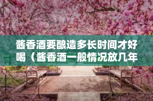 酱香酒要酿造多长时间才好喝（酱香酒一般情况放几年更好喝）