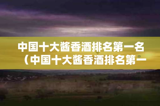 中国十大酱香酒排名第一名（中国十大酱香酒排名第一名是谁）