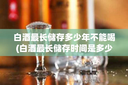 白酒最长储存多少年不能喝(白酒最长储存时间是多少)