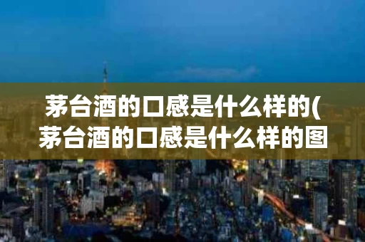 茅台酒的口感是什么样的(茅台酒的口感是什么样的图片)