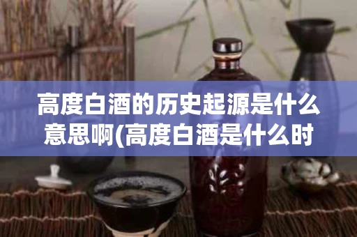 高度白酒的历史起源是什么意思啊(高度白酒是什么时候出现的)
