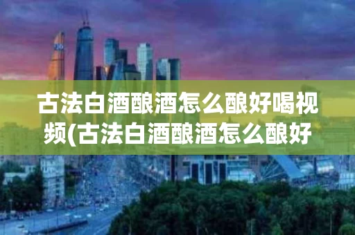 古法白酒酿酒怎么酿好喝视频(古法白酒酿酒怎么酿好喝视频教程)