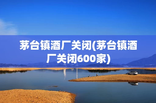 茅台镇酒厂关闭(茅台镇酒厂关闭600家)