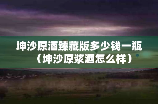 坤沙原酒臻藏版多少钱一瓶（坤沙原浆酒怎么样）