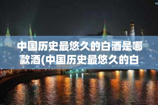 中国历史最悠久的白酒是哪款酒(中国历史最悠久的白酒是哪款酒品牌)