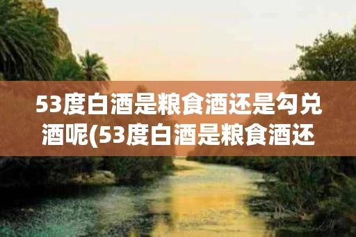 53度白酒是粮食酒还是勾兑酒呢(53度白酒是粮食酒还是勾兑酒呢视频)