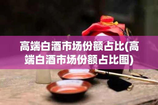 高端白酒市场份额占比(高端白酒市场份额占比图)