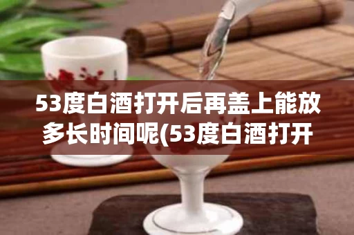 53度白酒打开后再盖上能放多长时间呢(53度白酒打开后再盖上能放多长时间呢视频)