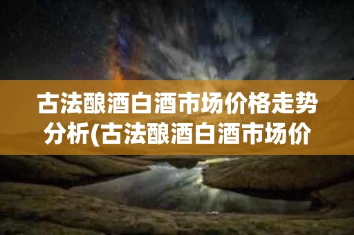 古法酿酒白酒市场价格走势分析(古法酿酒白酒市场价格走势分析报告)