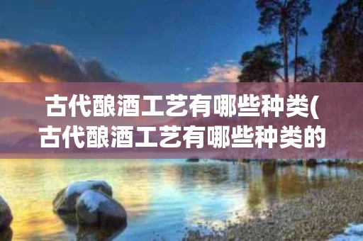 古代酿酒工艺有哪些种类(古代酿酒工艺有哪些种类的)