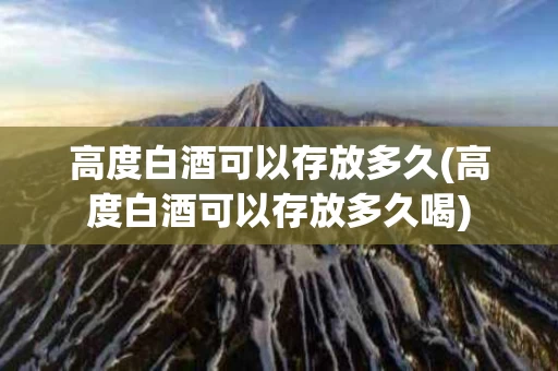 高度白酒可以存放多久(高度白酒可以存放多久喝)
