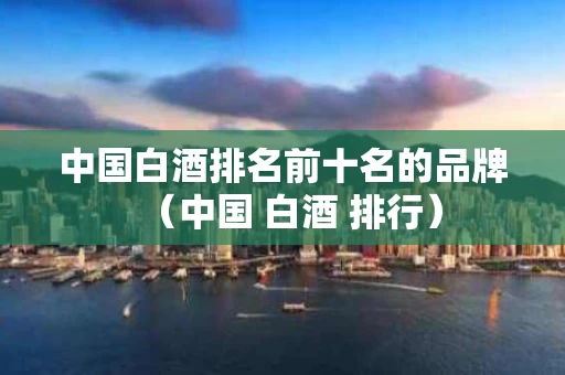 中国白酒排名前十名的品牌（中国 白酒 排行）