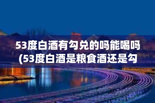 53度白酒有勾兑的吗能喝吗(53度白酒是粮食酒还是勾兑酒)
