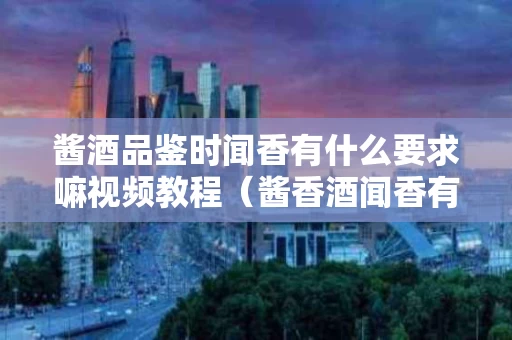 酱酒品鉴时闻香有什么要求嘛视频教程（酱香酒闻香有什么要求）