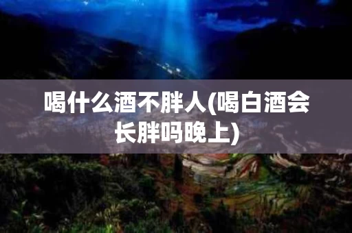喝什么酒不胖人(喝白酒会长胖吗晚上)