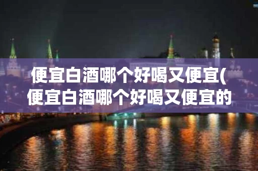 便宜白酒哪个好喝又便宜(便宜白酒哪个好喝又便宜的)