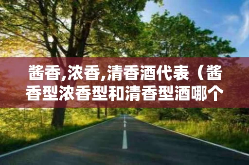 酱香,浓香,清香酒代表（酱香型浓香型和清香型酒哪个好）