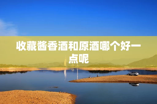 收藏酱香酒和原酒哪个好一点呢