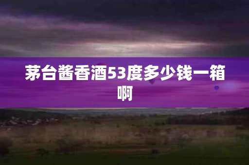 茅台酱香酒53度多少钱一箱啊