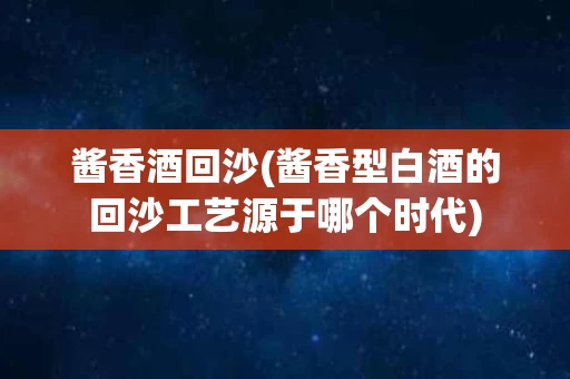 酱香酒回沙(酱香型白酒的回沙工艺源于哪个时代)