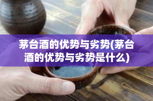 茅台酒的优势与劣势(茅台酒的优势与劣势是什么)