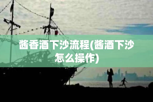 酱香酒下沙流程(酱酒下沙怎么操作)
