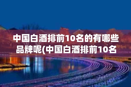 中国白酒排前10名的有哪些品牌呢(中国白酒排前10名的有哪些品牌呢图片)