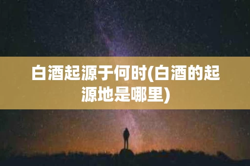 白酒起源于何时(白酒的起源地是哪里)