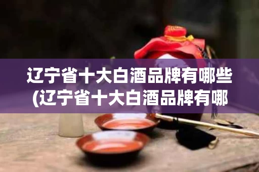 辽宁省十大白酒品牌有哪些(辽宁省十大白酒品牌有哪些名字)