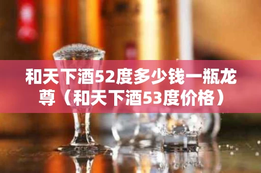 和天下酒52度多少钱一瓶龙尊（和天下酒53度价格）