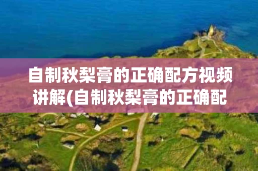 自制秋梨膏的正确配方视频讲解(自制秋梨膏的正确配方视频讲解大全)