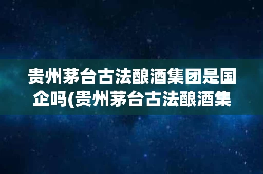 贵州茅台古法酿酒集团是国企吗(贵州茅台古法酿酒集团是国企吗还是私企)