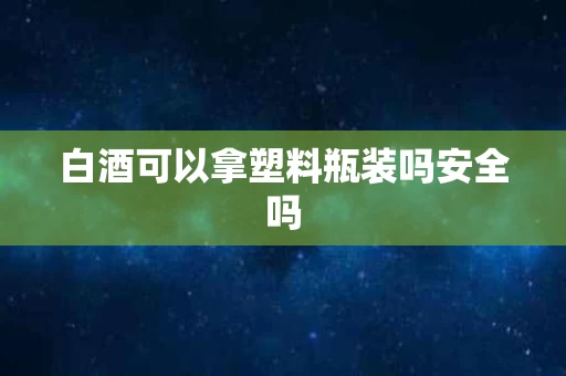 白酒可以拿塑料瓶装吗安全吗