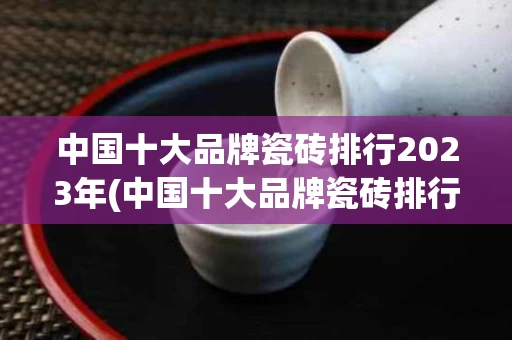 中国十大品牌瓷砖排行2023年(中国十大品牌瓷砖排行2023年有哪些)