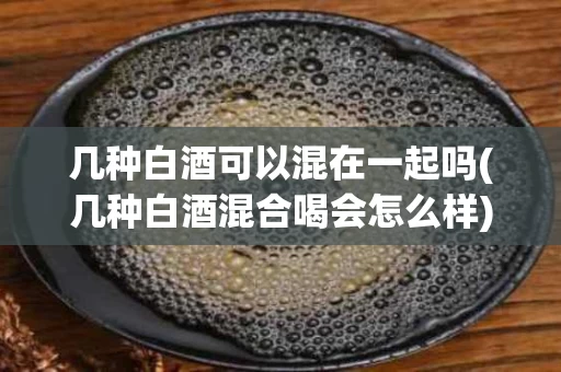 几种白酒可以混在一起吗(几种白酒混合喝会怎么样)