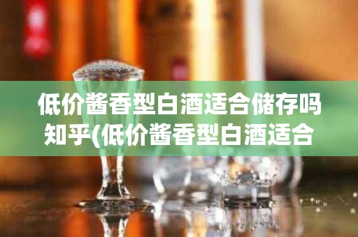 低价酱香型白酒适合储存吗知乎(低价酱香型白酒适合储存吗知乎推荐)