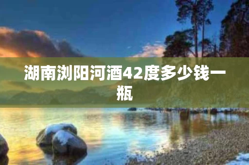 湖南浏阳河酒42度多少钱一瓶