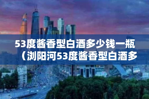 53度酱香型白酒多少钱一瓶（浏阳河53度酱香型白酒多少钱一瓶）