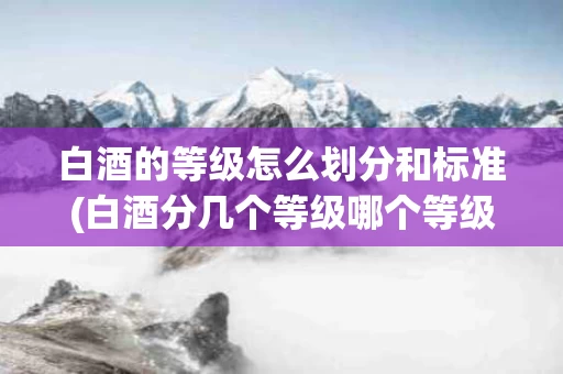 白酒的等级怎么划分和标准(白酒分几个等级哪个等级最好)