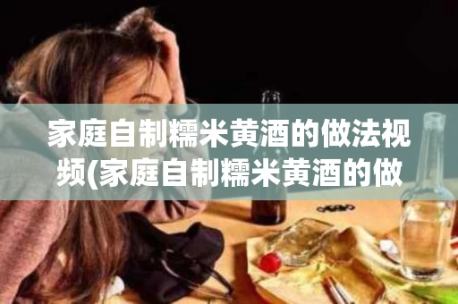 家庭自制糯米黄酒的做法视频(家庭自制糯米黄酒的做法视频教学)