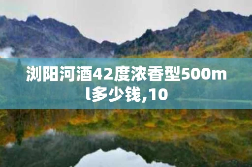 浏阳河酒42度浓香型500ml多少钱,10