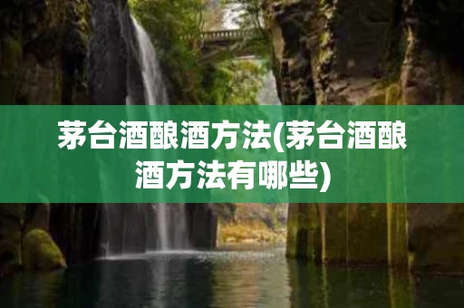 茅台酒酿酒方法(茅台酒酿酒方法有哪些)