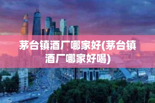 茅台镇酒厂哪家好(茅台镇酒厂哪家好喝)